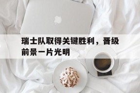 华体会-瑞士队取得关键胜利，晋级前景一片光明的简单介绍